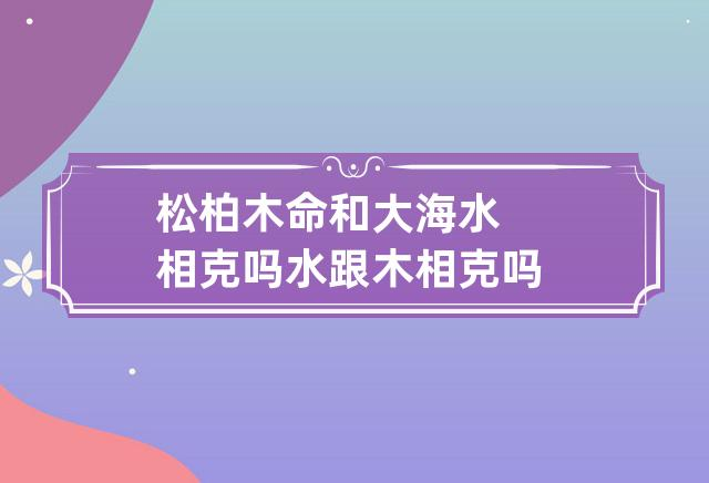 松柏木命和大海水命合不合？水跟木相克吗